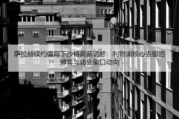 萨拉赫续约僵局下沙特高薪诱惑：利物浦核心去留的博弈与转会窗口动向