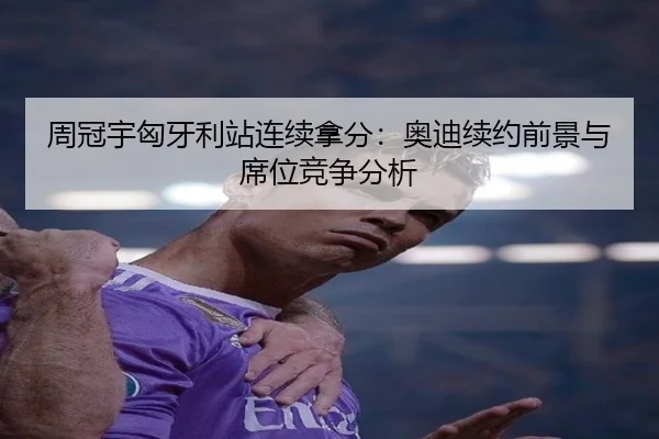 周冠宇匈牙利站连续拿分：奥迪续约前景与席位竞争分析